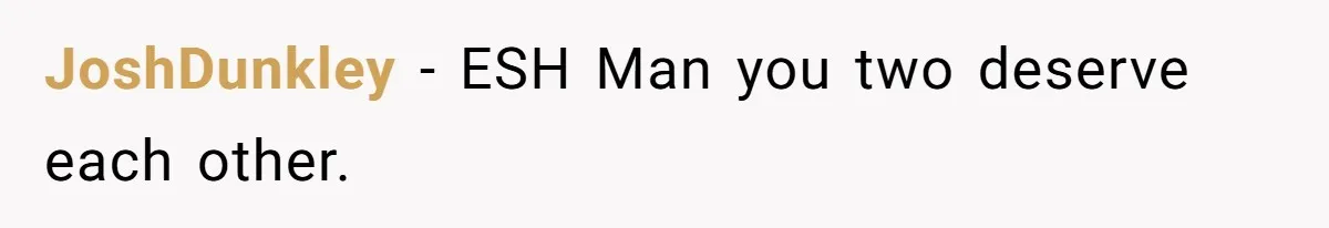 JoshDunkley − ESH Man you two deserve each other.