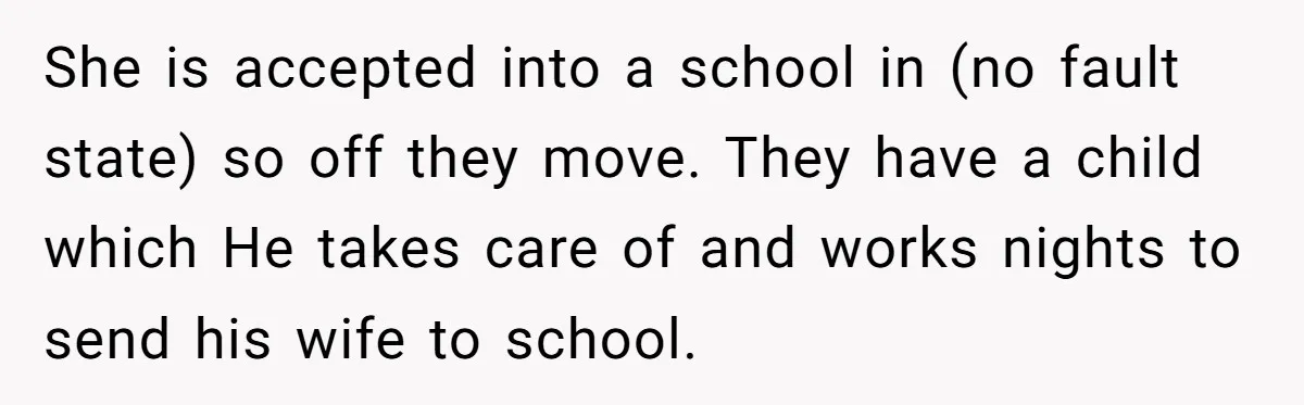 She is accepted into a school in (no fault state) so off they move. They have a child which He takes care of and works nights to send his wife...