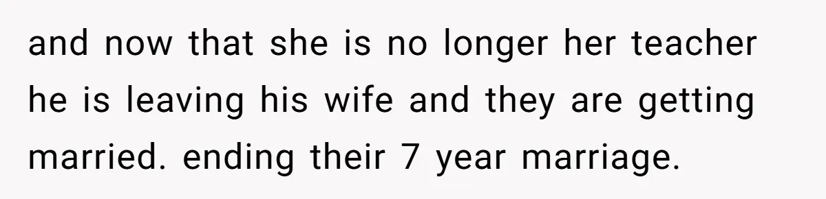 and now that she is no longer her teacher he is leaving his wife and they are getting married. ending their 7 year marriage.