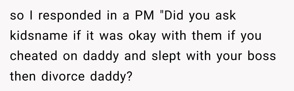 so I responded in a PM "Did you ask kidsname if it was okay with them if you cheated on daddy and slept with your boss then divorce daddy?