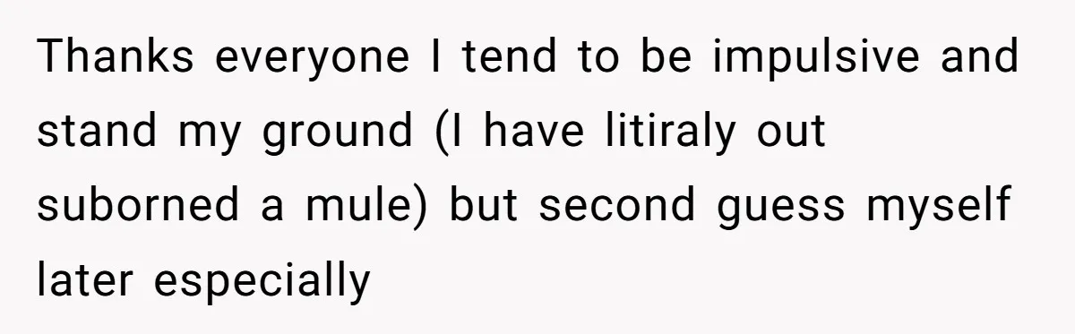 Thanks everyone I tend to be impulsive and stand my ground (I have litiraly out suborned a mule) but second guess myself later especially