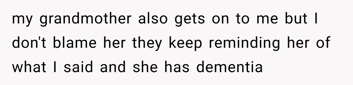 my grandmother also gets on to me but I don't blame her they keep reminding her of what I said and she has dementia