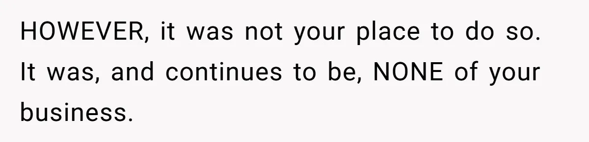 HOWEVER, it was not your place to do so. It was, and continues to be, NONE of your business.