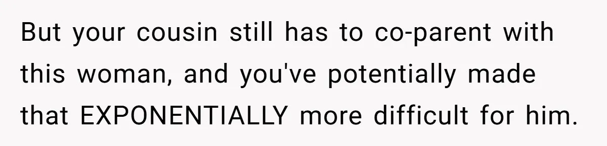 But your cousin still has to co-parent with this woman, and you've potentially made that EXPONENTIALLY more difficult for him.