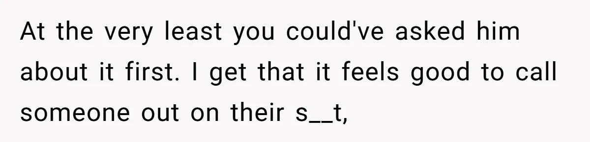At the very least you could've asked him about it first. I get that it feels good to call someone out on their s__t,