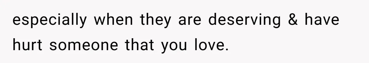 especially when they are deserving & have hurt someone that you love.