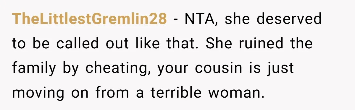 TheLittlestGremlin28 − NTA, she deserved to be called out like that. She ruined the family by cheating, your cousin is just moving on from a terrible woman.