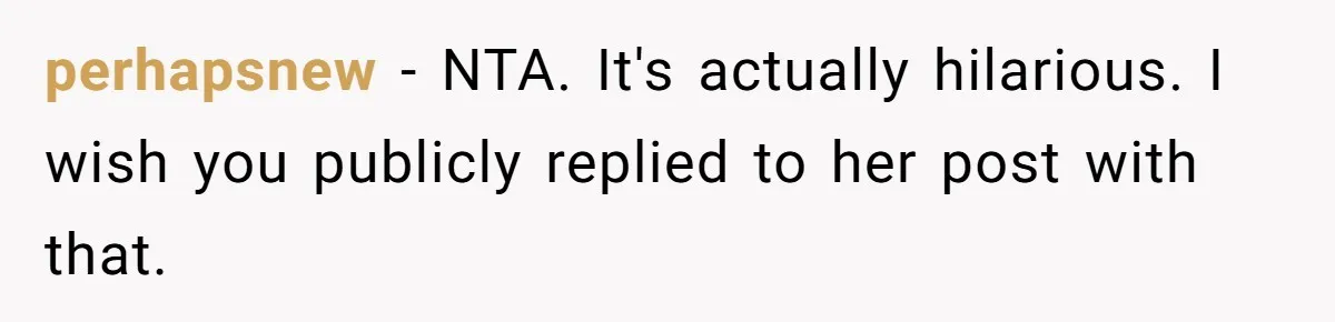 perhapsnew − NTA. It's actually hilarious. I wish you publicly replied to her post with that.
