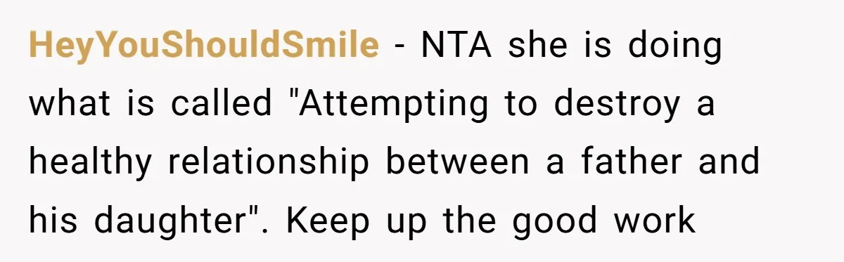 HeyYouShouldSmile − NTA she is doing what is called "Attempting to destroy a healthy relationship between a father and his daughter". Keep up the good work