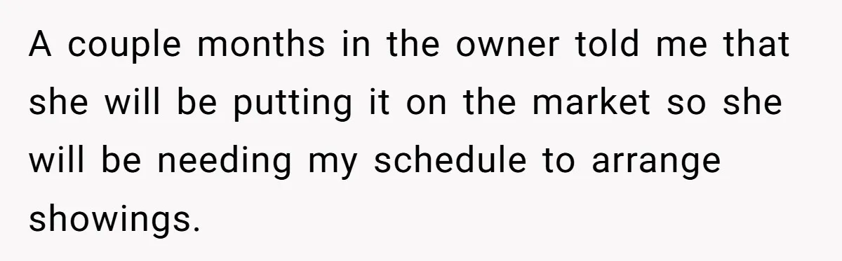 A couple months in the owner told me that she will be putting it on the market so she will be needing my schedule to arrange showings.