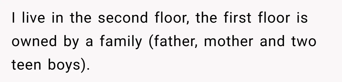 I live in the second floor, the first floor is owned by a family (father, mother and two teen boys).
