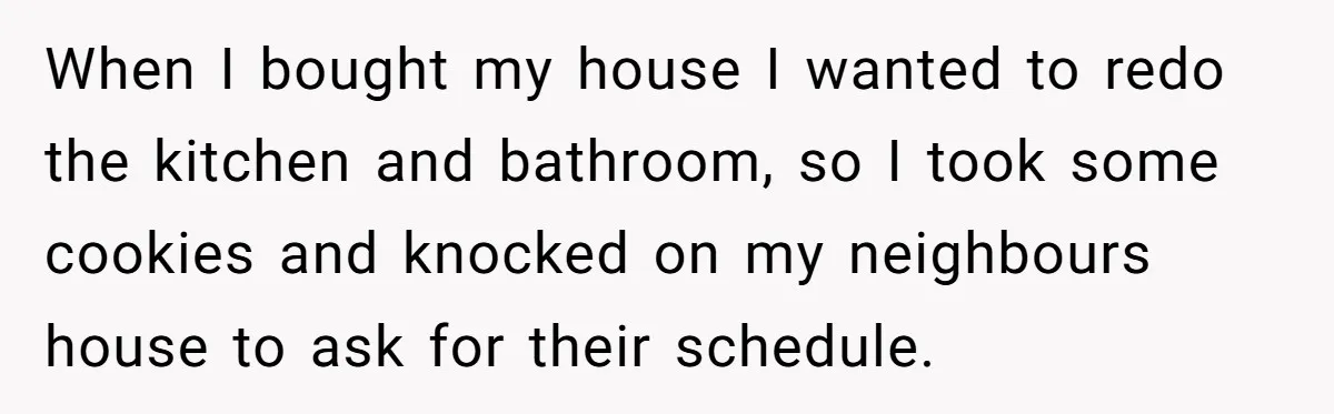 When I bought my house I wanted to redo the kitchen and bathroom, so I took some cookies and knocked on my neighbours house to ask for their schedule.
