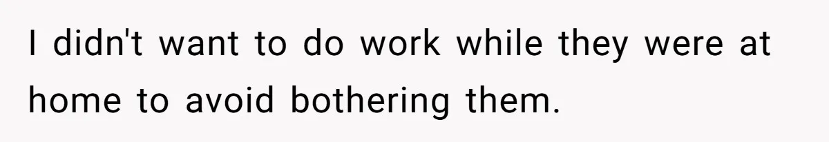 I didn't want to do work while they were at home to avoid bothering them.