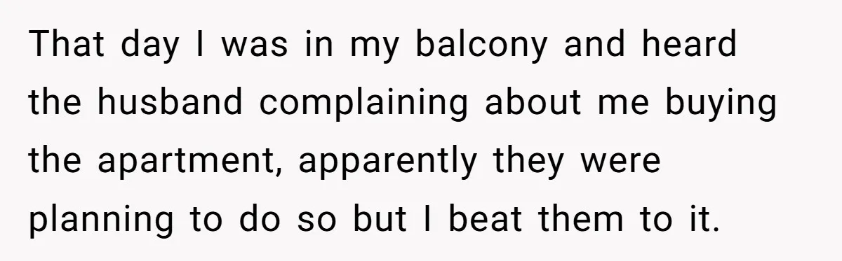That day I was in my balcony and heard the husband complaining about me buying the apartment, apparently they were planning to do so but I beat them to it.