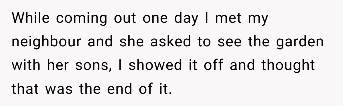 While coming out one day I met my neighbour and she asked to see the garden with her sons, I showed it off and thought that was the end of...