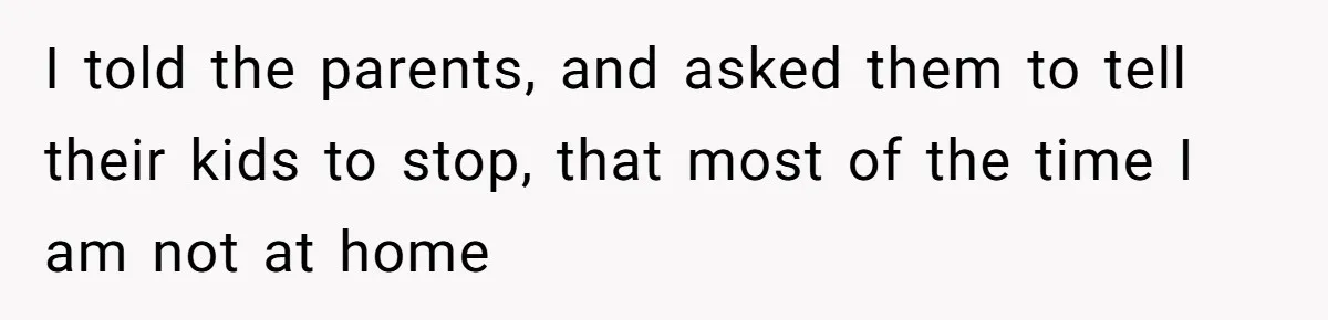I told the parents, and asked them to tell their kids to stop, that most of the time I am not at home