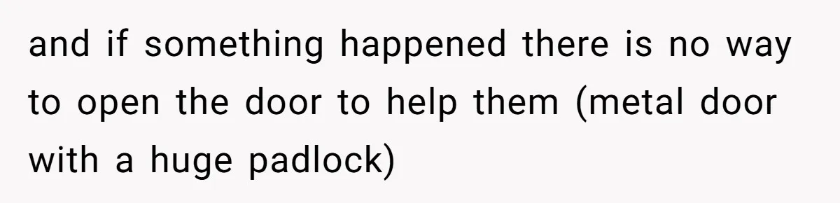 and if something happened there is no way to open the door to help them (metal door with a huge padlock)