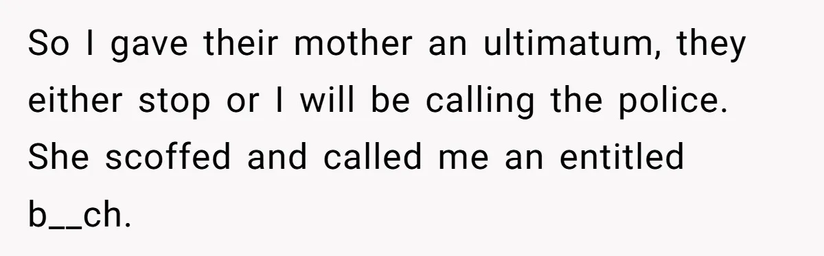 So I gave their mother an ultimatum, they either stop or I will be calling the police. She scoffed and called me an entitled b__ch.