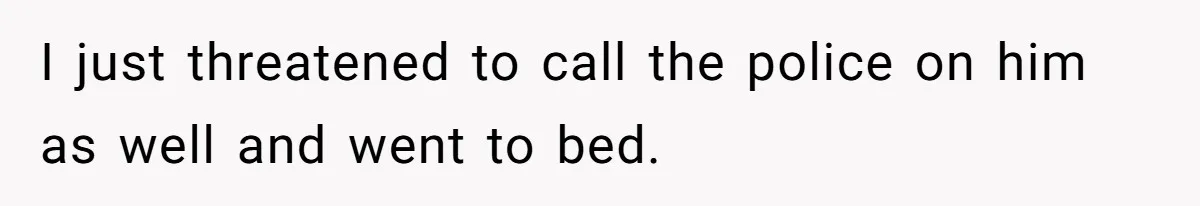 I just threatened to call the police on him as well and went to bed.