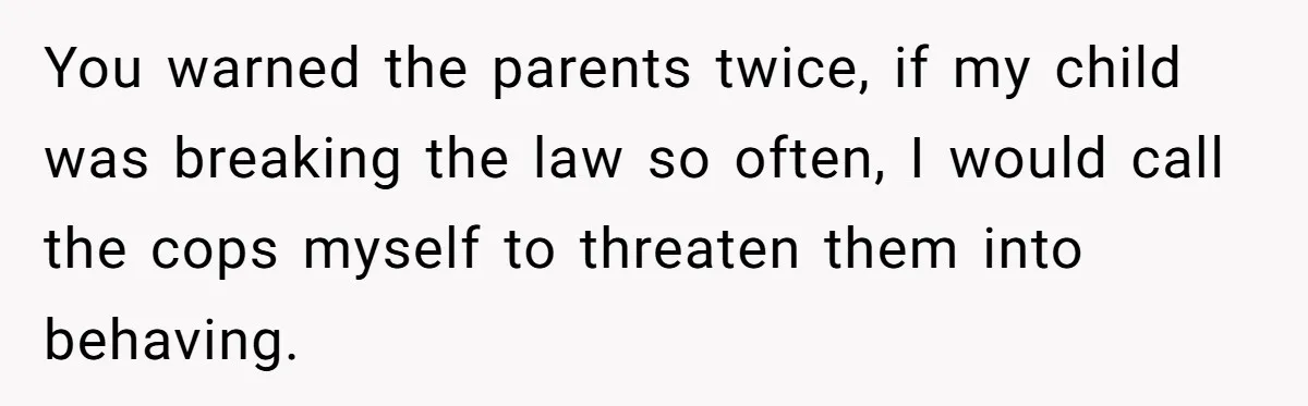 You warned the parents twice, if my child was breaking the law so often, I would call the cops myself to threaten them into behaving.