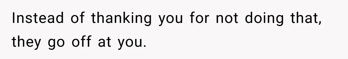 Instead of thanking you for not doing that, they go off at you.