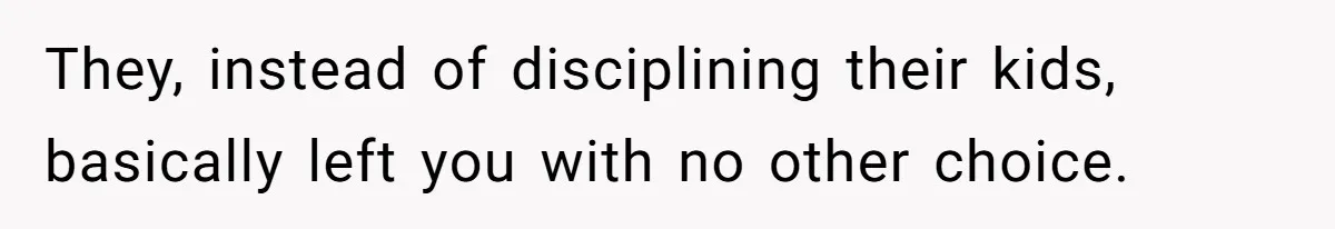 They, instead of disciplining their kids, basically left you with no other choice.