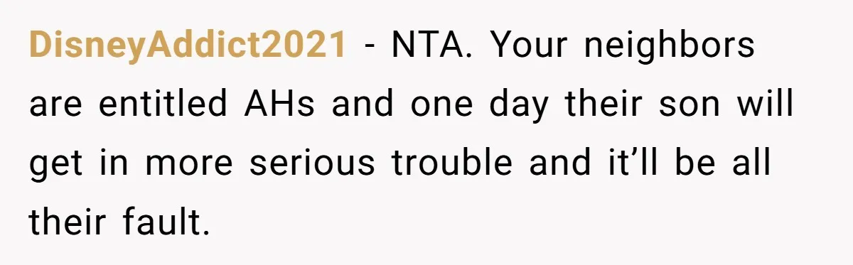 DisneyAddict2021 − NTA. Your neighbors are entitled AHs and one day their son will get in more serious trouble and it’ll be all their fault.