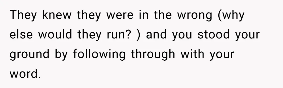 They knew they were in the wrong (why else would they run? ) and you stood your ground by following through with your word.