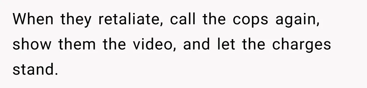 When they retaliate, call the cops again, show them the video, and let the charges stand.