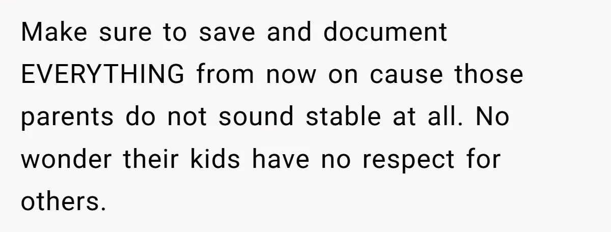 Make sure to save and document EVERYTHING from now on cause those parents do not sound stable at all. No wonder their kids have no respect for others.