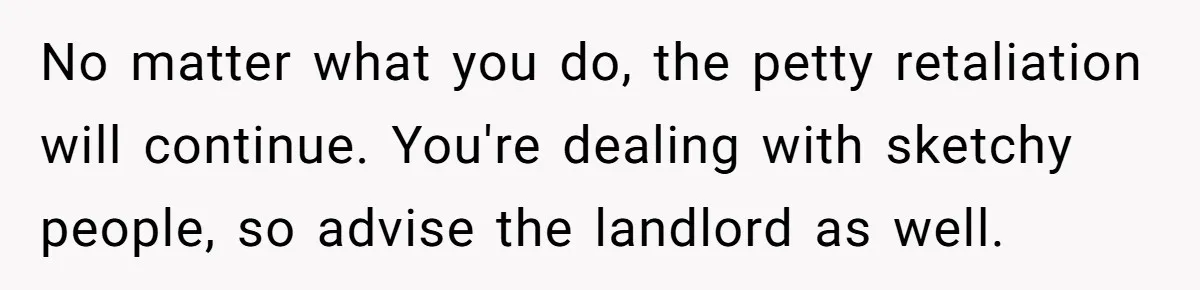 No matter what you do, the petty retaliation will continue. You're dealing with sketchy people, so advise the landlord as well.
