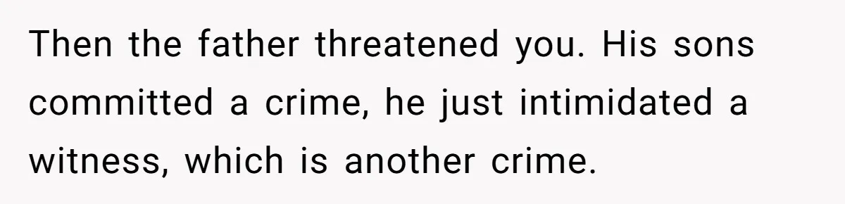 Then the father threatened you. His sons committed a crime, he just intimidated a witness, which is another crime.
