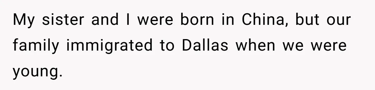My sister and I were born in China, but our family immigrated to Dallas when we were young.