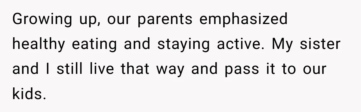 Growing up, our parents emphasized healthy eating and staying active. My sister and I still live that way and pass it to our kids.