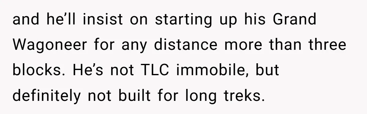 and he’ll insist on starting up his Grand Wagoneer for any distance more than three blocks. He’s not TLC immobile, but definitely not built for long treks.