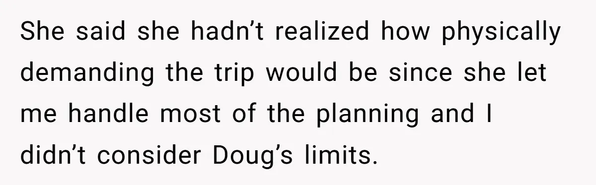 She said she hadn’t realized how physically demanding the trip would be since she let me handle most of the planning and I didn’t consider Doug’s limits.