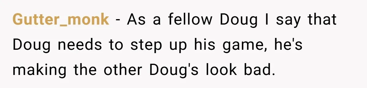 Gutter_monk − As a fellow Doug I say that Doug needs to step up his game, he's making the other Doug's look bad.
