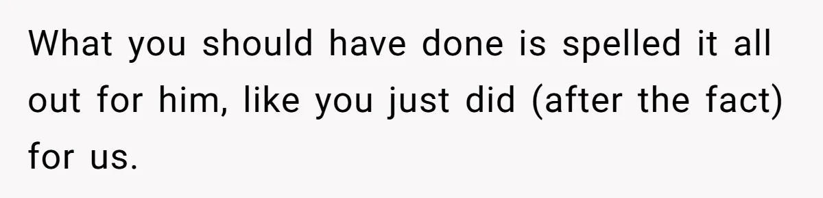 What you should have done is spelled it all out for him, like you just did (after the fact) for us.