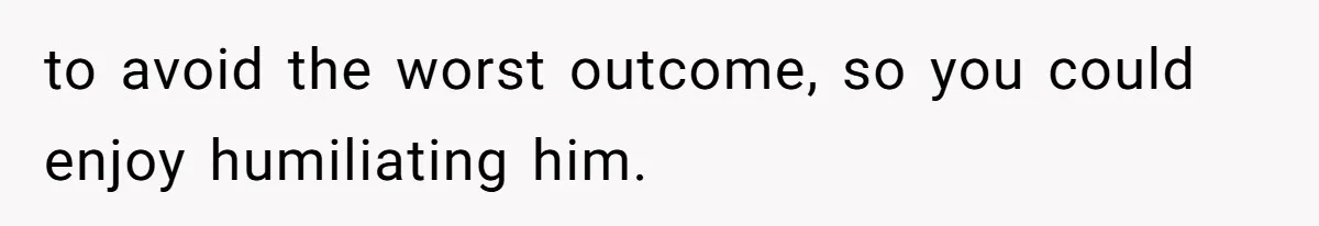 to avoid the worst outcome, so you could enjoy humiliating him.