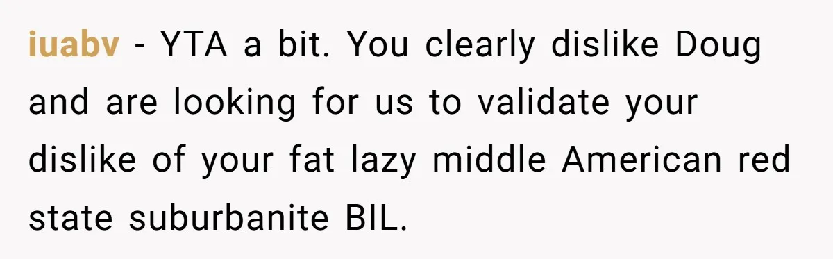 iuabv − YTA a bit. You clearly dislike Doug and are looking for us to validate your dislike of your fat lazy middle American red state suburbanite BIL.