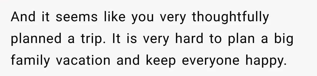 And it seems like you very thoughtfully planned a trip. It is very hard to plan a big family vacation and keep everyone happy.