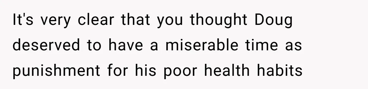 It's very clear that you thought Doug deserved to have a miserable time as punishment for his poor health habits