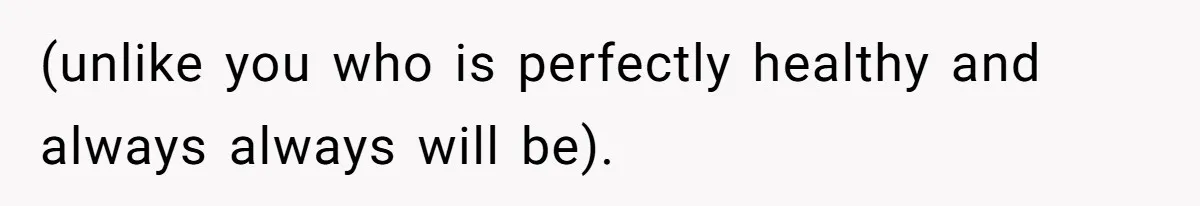 (unlike you who is perfectly healthy and always always will be).