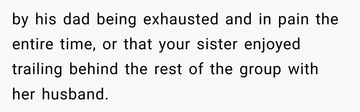 by his dad being exhausted and in pain the entire time, or that your sister enjoyed trailing behind the rest of the group with her husband.