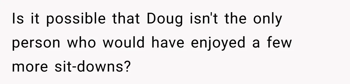 Is it possible that Doug isn't the only person who would have enjoyed a few more sit-downs?