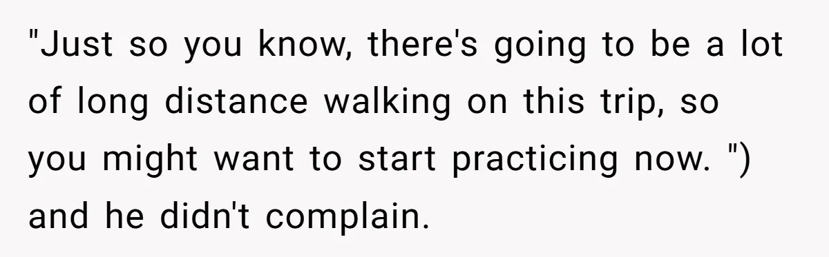 "Just so you know, there's going to be a lot of long distance walking on this trip, so you might want to start practicing now. ") and he didn't complain.