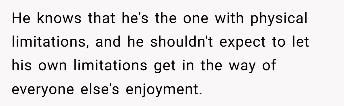 He knows that he's the one with physical limitations, and he shouldn't expect to let his own limitations get in the way of everyone else's enjoyment.