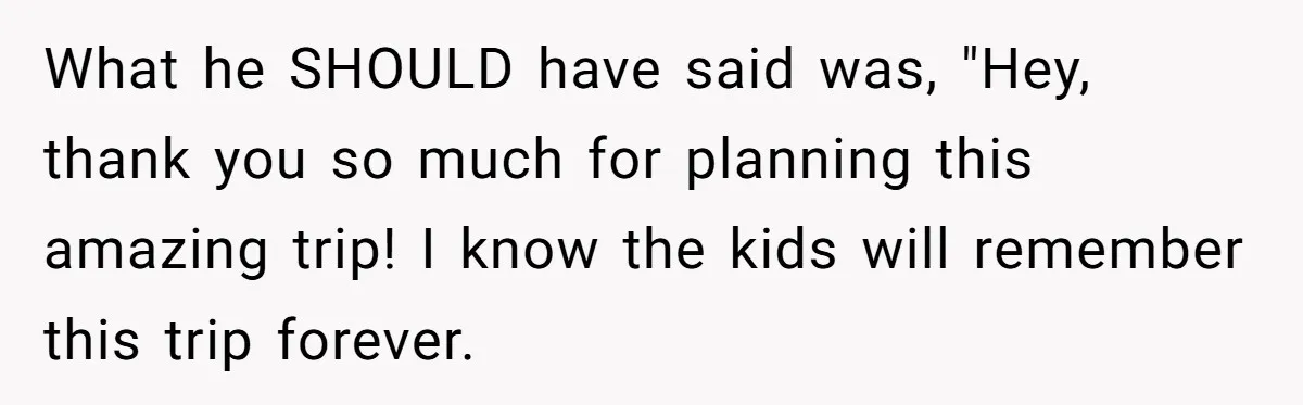 What he SHOULD have said was, "Hey, thank you so much for planning this amazing trip! I know the kids will remember this trip forever.
