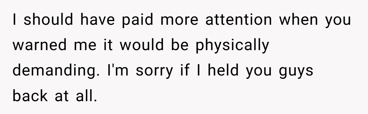 I should have paid more attention when you warned me it would be physically demanding. I'm sorry if I held you guys back at all.