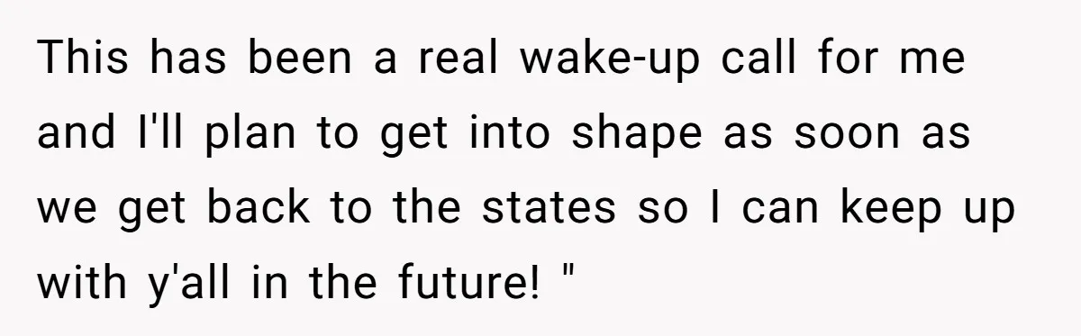 This has been a real wake-up call for me and I'll plan to get into shape as soon as we get back to the states so I can keep up...